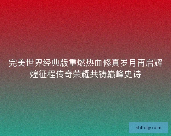 完美世界经典版重燃热血修真岁月再启辉煌征程传奇荣耀共铸巅峰史诗 完美世界经典版重燃热血修真岁月再启辉煌征程传奇荣耀共铸巅峰史诗