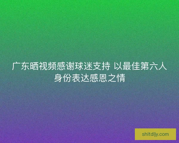 广东晒视频感谢球迷支持 以最佳第六人身份表达感恩之情