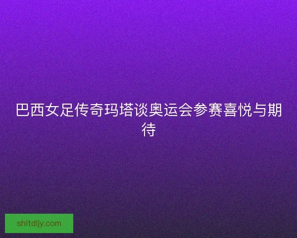 巴西女足传奇玛塔谈奥运会参赛喜悦与期待