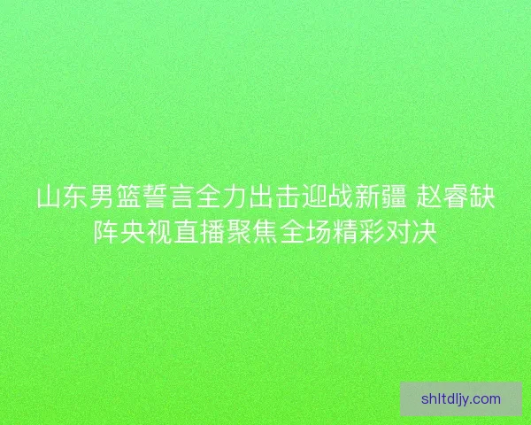 山东男篮誓言全力出击迎战新疆 赵睿缺阵央视直播聚焦全场精彩对决