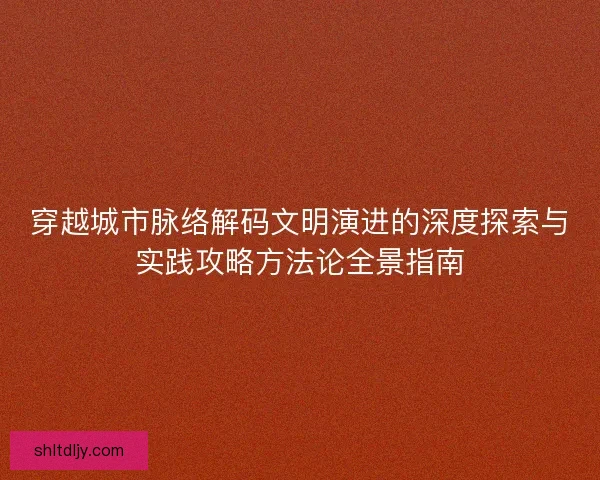 穿越城市脉络解码文明演进的深度探索与实践攻略方法论全景指南