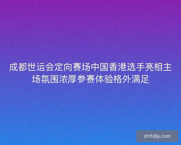成都世运会定向赛场中国香港选手亮相主场氛围浓厚参赛体验格外满足